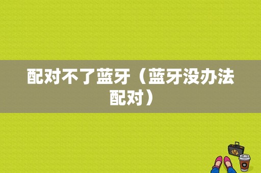 配對(duì)不了藍(lán)牙（藍(lán)牙沒(méi)辦法配對(duì)）