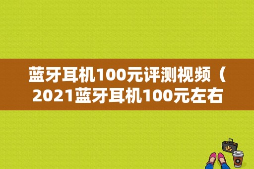 藍(lán)牙耳機(jī)100元評測視頻（2021藍(lán)牙耳機(jī)100元左右）