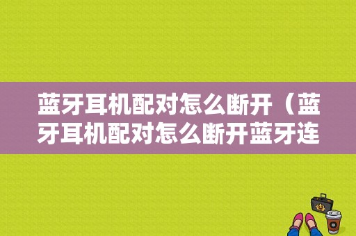 藍(lán)牙耳機配對怎么斷開（藍(lán)牙耳機配對怎么斷開藍(lán)牙連接）