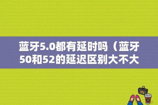 藍(lán)牙5.0都有延時嗎（藍(lán)牙50和52的延遲區(qū)別大不大）-圖1