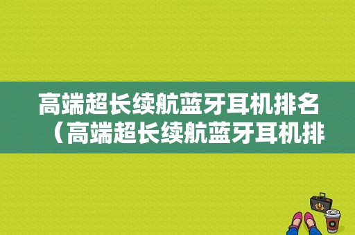 高端超長續(xù)航藍(lán)牙耳機(jī)排名（高端超長續(xù)航藍(lán)牙耳機(jī)排名第一）-圖1